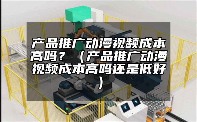 產品推廣動漫視頻成本高嗎？（產品推廣動漫視頻成本高嗎還是低好）